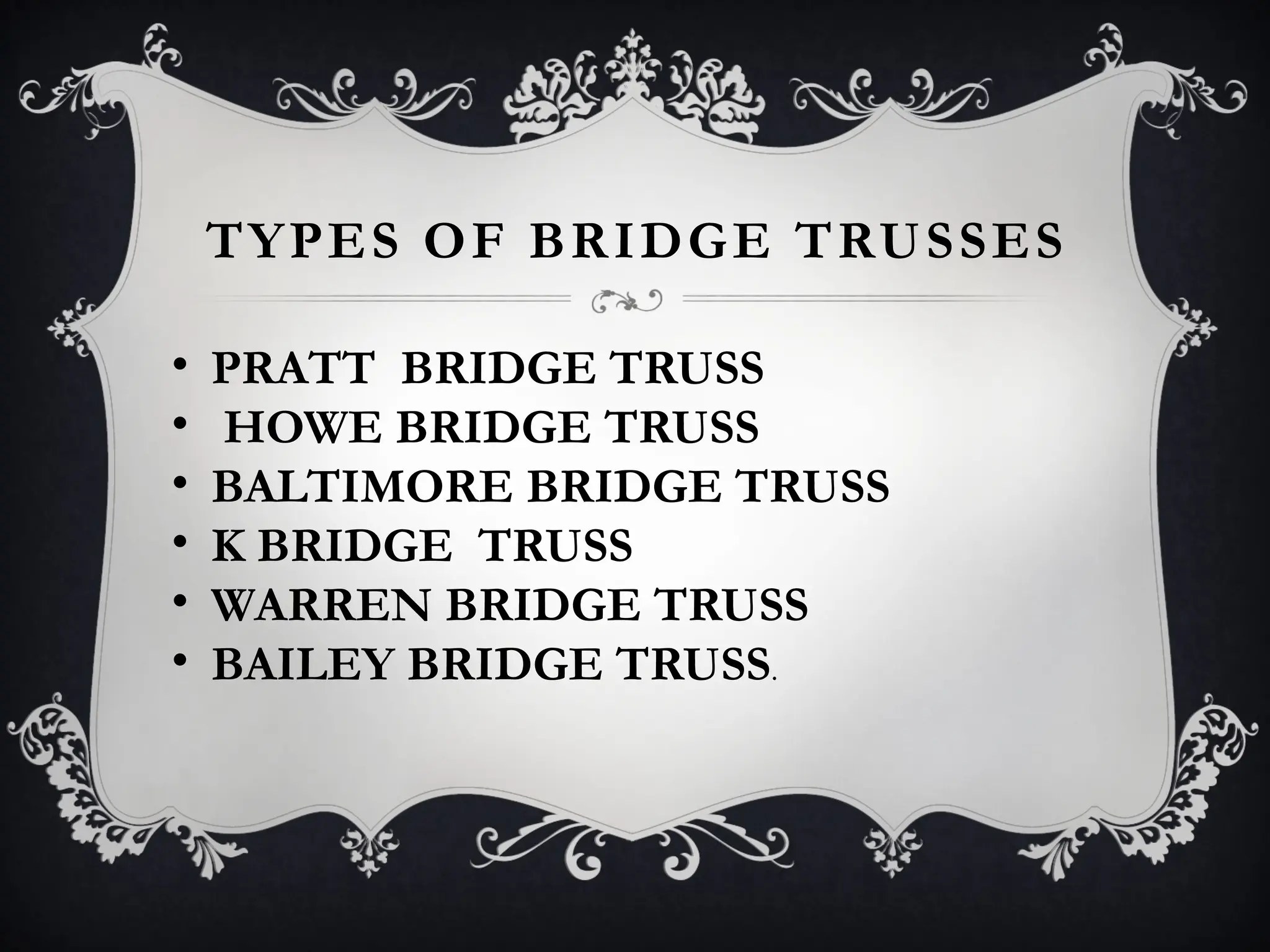 TYPES OF BRIDGE TRUSSES
• PRATT BRIDGE TRUSS
• HOWE BRIDGE TRUSS
• BALTIMORE BRIDGE TRUSS
• K BRIDGE TRUSS
• WARREN BRIDGE TRUSS
• BAILEY BRIDGE TRUSS.
 