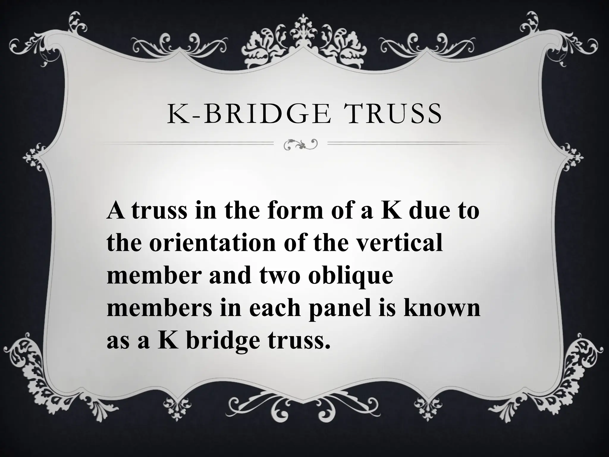 K-BRIDGE TRUSS
A truss in the form of a K due to
the orientation of the vertical
member and two oblique
members in each panel is known
as a K bridge truss.
 