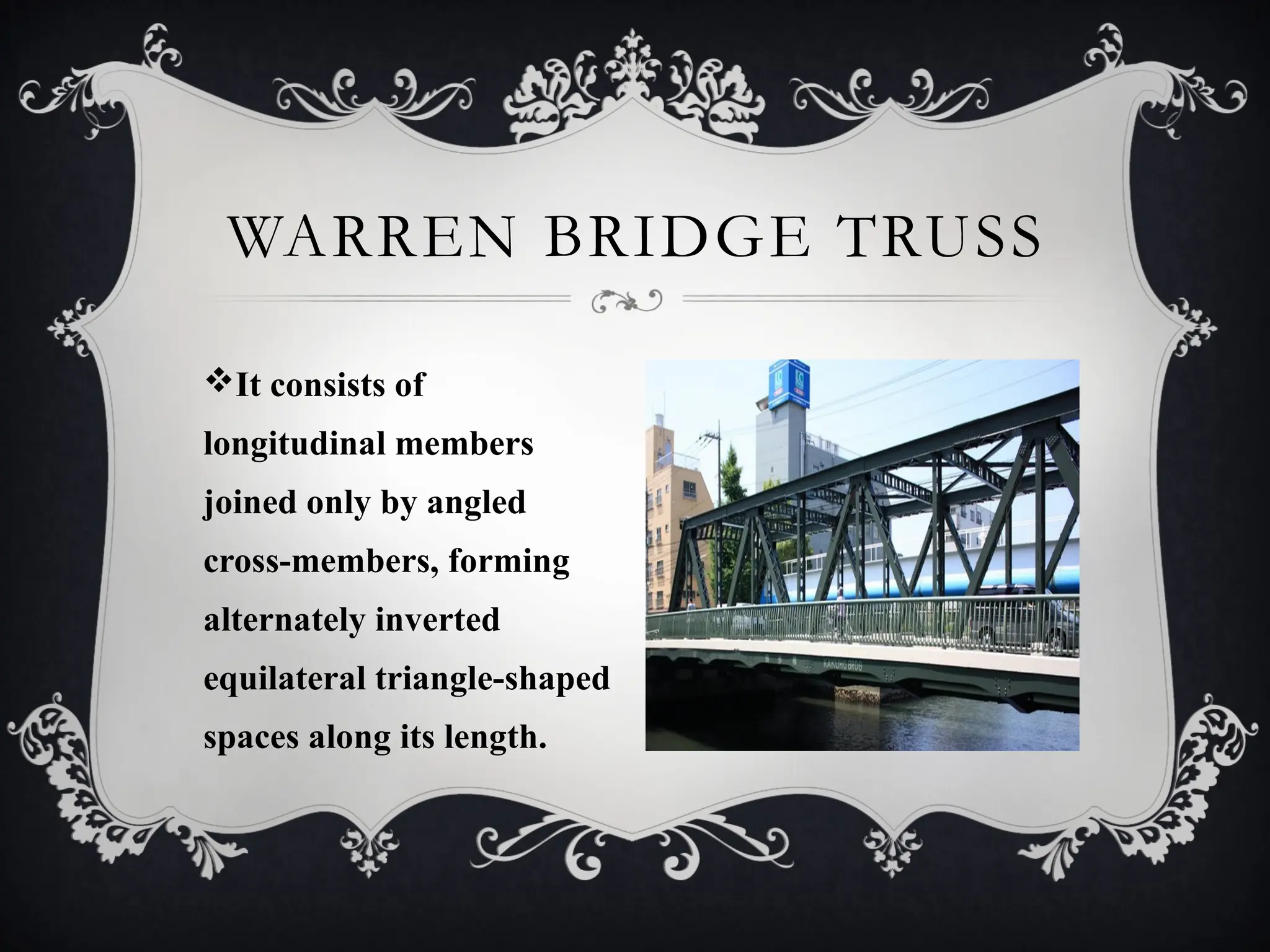 It consists of
longitudinal members
joined only by angled
cross-members, forming
alternately inverted
equilateral triangle-shaped
spaces along its length.
WARREN BRIDGE TRUSS
 