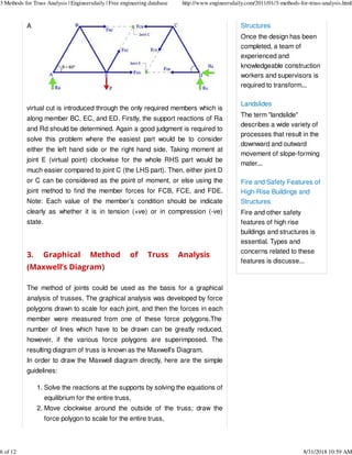A
virtual cut is introduced through the only required members which is
along member BC, EC, and ED. Firstly, the support reactions of Ra
and Rd should be determined. Again a good judgment is required to
solve this problem where the easiest part would be to consider
either the left hand side or the right hand side. Taking moment at
joint E (virtual point) clockwise for the whole RHS part would be
much easier compared to joint C (the LHS part). Then, either joint D
or C can be considered as the point of moment, or else using the
joint method to find the member forces for FCB, FCE, and FDE.
Note: Each value of the member’s condition should be indicate
clearly as whether it is in tension (+ve) or in compression (-ve)
state.
3. Graphical Method of Truss Analysis
(Maxwell’s Diagram)
The method of joints could be used as the basis for a graphical
analysis of trusses. The graphical analysis was developed by force
polygons drawn to scale for each joint, and then the forces in each
member were measured from one of these force polygons.The
number of lines which have to be drawn can be greatly reduced,
however, if the various force polygons are superimposed. The
resulting diagram of truss is known as the Maxwell’s Diagram.
In order to draw the Maxwell diagram directly, here are the simple
guidelines:
Solve the reactions at the supports by solving the equations of
equilibrium for the entire truss,
1.
Move clockwise around the outside of the truss; draw the
force polygon to scale for the entire truss,
2.
Structures
Once the design has been
completed, a team of
experienced and
knowledgeable construction
workers and supervisors is
required to transform...
Landslides
The term "landslide"
describes a wide variety of
processes that result in the
downward and outward
movement of slope-forming
mater...
Fire and Safety Features of
High-Rise Buildings and
Structures
Fire and other safety
features of high rise
buildings and structures is
essential. Types and
concerns related to these
features is discusse...
3 Methods for Truss Analysis | Engineersdaily | Free engineering database http://www.engineersdaily.com/2011/01/3-methods-for-truss-analysis.html
6 of 12 8/31/2018 10:59 AM
 
