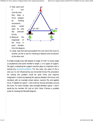 Take each joint
in turn
(one-by-one),
then draw a
force polygon
by treating
successive
joints acted
upon by only
two unknown
forces,
3.
Measure the
magnitude of
the force in
each member
from the diagram,
4.
Lastly, note that work proceeded from one end of the truss to
another, as this is use for checking of balance and connection
to the other end.
5.
A simple triangle truss with degree of angle, θ is 60°on every angle
(a equilateral) and same member’s length, L on 2 types of support.
Yet again, evaluating the support reaction plays an important role in
solving any structural problems. For this case, the value of Hb is
zero as it is not influenced by any horizontal forces.The procedure
for solving this problem could be quite tricky and requires
imagination. It starts by labeling the spaces between the forces and
members with an example shown above; reaction Ra and applied
force, P labeled as space 1 and continue moving clockwise around
the truss. For each member, take example between space 1 and 5
would be the member AC and so forth. Note: Choose a suitable
scale for drawing the Maxwell diagram.
3 Methods for Truss Analysis | Engineersdaily | Free engineering database http://www.engineersdaily.com/2011/01/3-methods-for-truss-analysis.html
7 of 12 8/31/2018 10:59 AM
 