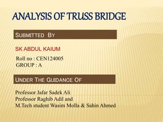 ANALYSIS OF TRUSS BRIDGE
SUBMITTED BY
SK ABDUL KAIUM
Roll no : CEN124005
GROUP : A
UNDER THE GUIDANCE OF
Professor Jafar Sadek Ali
Professor Raghib Adil and
M.Tech student Wasim Molla & Sahin Ahmed
 