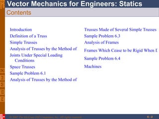Contents Introduction Definition of a Truss Simple Trusses Analysis of Trusses by the Method of Joints Joints Under Special Loading  Conditions Space Trusses Sample Problem 6.1 Analysis of Trusses by the Method of Sections Trusses Made of Several Simple Trusses Sample Problem 6.3 Analysis of Frames Frames Which Cease to be Rigid When Detached From Their Supports Sample Problem 6.4 Machines 