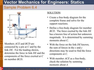 Sample Problem 6.4 Members  ACE  and  BCD  are connected by a pin at  C  and by the link  DE .  For the loading shown, determine the force in link  DE  and the components of the force exerted at  C  on member  BCD . SOLUTION : Create a free-body diagram for the complete frame and solve for the support reactions. Define a free-body diagram for member  BCD .  The force exerted by the link  DE  has a known line of action but unknown magnitude.  It is determined by summing moments about  C . With the force on the link  DE  known, the sum of forces in the  x  and  y  directions may be used to find the force  components at  C . With member  ACE  as a free-body, check the solution by summing moments about  A. 