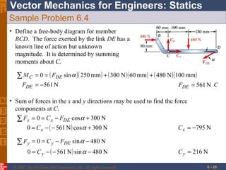 Sample Problem 6.4 Define a free-body diagram for member  BCD .  The force exerted by the link  DE  has a known line of action but unknown magnitude.  It is determined by summing moments about  C . Sum of forces in the  x  and  y  directions may be used to find the force  components at  C . 
