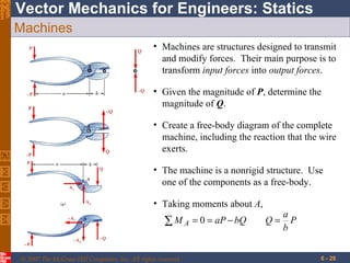 Machines Given the magnitude of  P , determine the magnitude of  Q .  Machines are structures designed to transmit and modify forces.  Their main purpose is to transform  input forces  into  output forces . Create a free-body diagram of the complete machine, including the reaction that the wire exerts. The machine is a nonrigid structure.  Use one of the components as a free-body. Taking moments about  A ,  