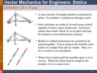 Definition of a Truss A truss consists of straight members connected at joints.  No member is continuous through a joint. Bolted or welded connections are assumed to be pinned together.  Forces acting at the member ends reduce to a single force and no couple.  Only  two-force members  are considered. Most structures are made of several trusses joined together to form a space framework.  Each truss carries those loads which act in its plane and may be treated as a two-dimensional structure. When forces tend to pull the member apart, it is in  tension .  When the forces tend to compress the member, it is in  compression . 