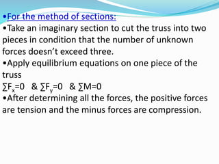 •For the method of sections:
•Take an imaginary section to cut the truss into two
pieces in condition that the number of unknown
forces doesn’t exceed three.
•Apply equilibrium equations on one piece of the
truss
∑Fx=0 & ∑Fy=0 & ∑M=0
•After determining all the forces, the positive forces
are tension and the minus forces are compression.
 