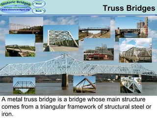 Truss Bridges

A metal truss bridge is a bridge whose main structure
comes from a triangular framework of structural steel or
iron.

 