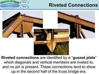 Riveted Connections

Riveted connections are identified by a “gusset plate”
which diagonals and vertical members are riveted to,
and no pin is present. These connections tend to show
up in the second half of the truss bridge era.

 