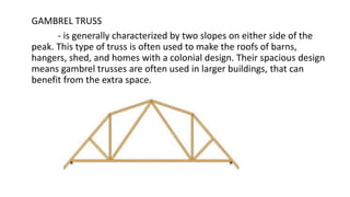 GAMBREL TRUSS
- is generally characterized by two slopes on either side of the
peak. This type of truss is often used to make the roofs of barns,
hangers, shed, and homes with a colonial design. Their spacious design
means gambrel trusses are often used in larger buildings, that can
benefit from the extra space.
 