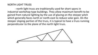 NORTH LIGHT TRUSS
- north light truss are traditionally used for short spans in
industrial workshop-type buildings. They allow maximum benefit to be
gained from natural lighting by the use of glazing on the steeper pitch
which generally faces north or north-east to reduce solar gain. On the
steeper sloping portion of the truss, it is typical to have a truss running
perpendicular to the plane of the north light truss.
 
