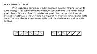 PRATT TRUSS (‘N’ TRUSS)
- Pratt trusses are commonly used in long span buildings ranging from 20 to
100m in length. In a conventional Pratt truss, diagonal members are in tension for
gravity loads. This type of truss is used where gravity loads are predominant. An
alternative Pratt truss is shown where the diagonal members are in tension for uplift
loads. This type of truss is used where uplift loads are predominant, such as open
building.
 