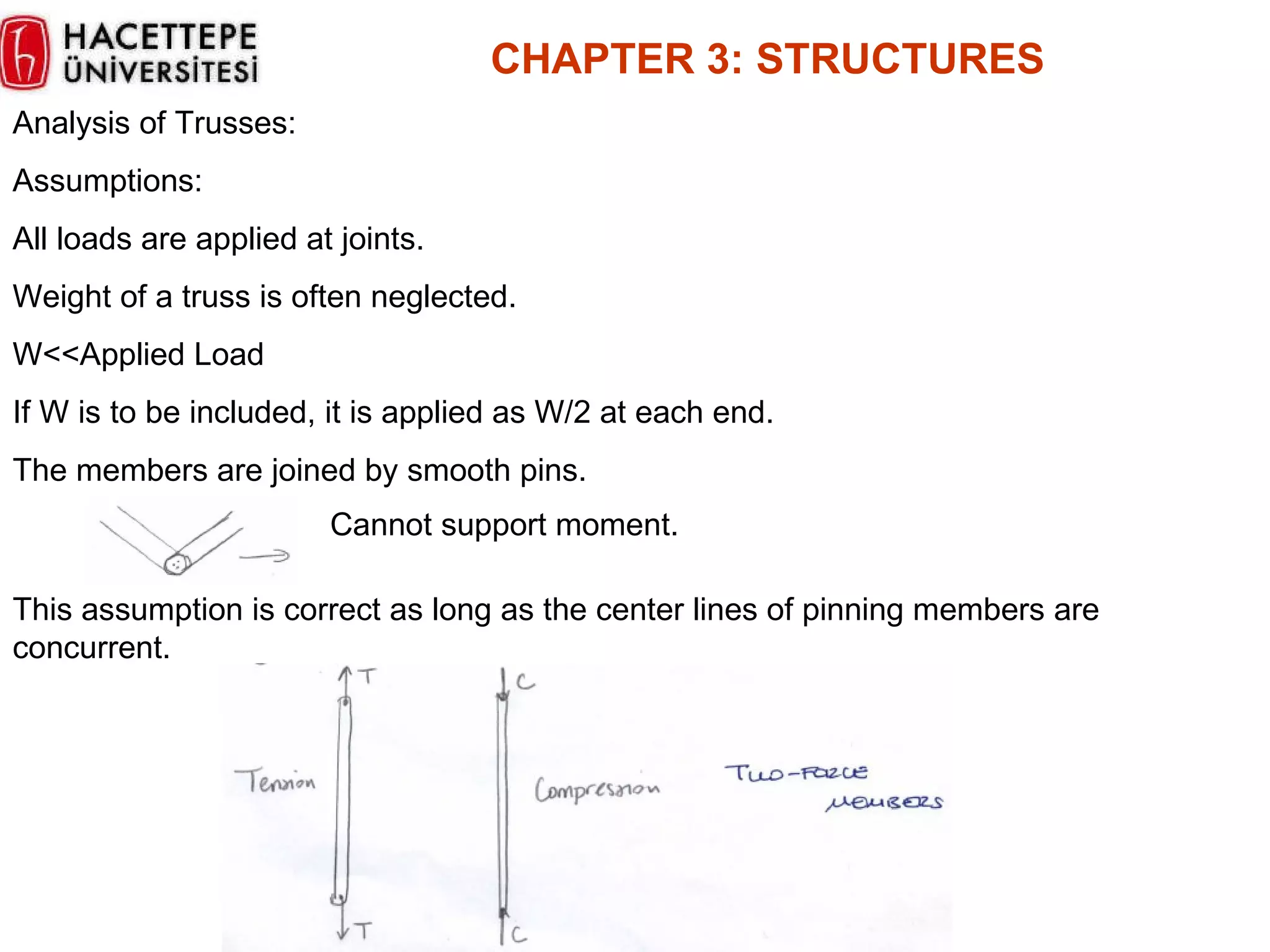 CHAPTER  3 :  STRUCTURES Analysis of Trusses: Assumptions: All loads are applied at joints. Weight of a truss is often neglected. W<<Applied Load If W is to be included, it is applied as W/2 at each end. The members are joined by smooth pins. Cannot support moment. This assumption is correct as long as the center lines of pinning members are concurrent. 
