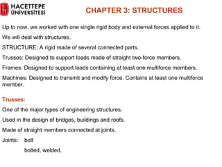 CHAPTER  3 :  STRUCTURES Up to now, we worked with one single rigid body and external forces applied to it.  We will deal with structures. STRUCTURE: A rigid made of several connected parts. Trusses: Designed to support loads made of straight two-force members. Frames: Designed to support loads containing at least one multiforce members. Machines: Designed to transmit and modify force. Contains at least one multiforce member. Trusses: One of the major types of engineering structures. Used in the design of bridges, buildings and roofs. Made of straight members connected at joints. Joints: bolt bolted, welded. 