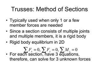 Trusses: Method of Sections Typically used when only 1 or a few member forces are needed Since a section consists of multiple joints and multiple members, it is a rigid body Rigid body equilibrium in 2D For each section, have 3 equations, therefore, can solve for 3 unknown forces 