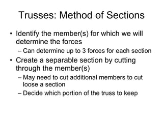 Trusses: Method of Sections Identify the member(s) for which we will determine the forces  Can determine up to 3 forces for each section Create a separable section by cutting through the member(s) May need to cut additional members to cut loose a section Decide which portion of the truss to keep 