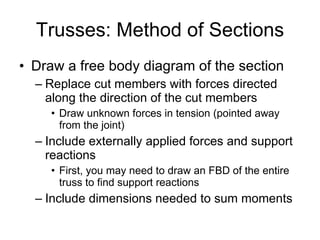Trusses: Method of Sections Draw a free body diagram of the section Replace cut members with forces directed along the direction of the cut members Draw unknown forces in tension (pointed away from the joint) Include externally applied forces and support reactions First, you may need to draw an FBD of the entire truss to find support reactions Include dimensions needed to sum moments 