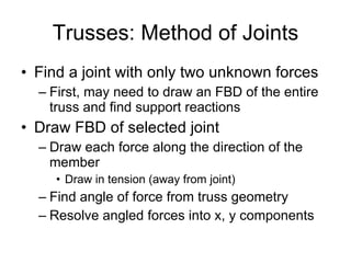 Trusses: Method of Joints Find a joint with only two unknown forces First, may need to draw an FBD of the entire truss and find support reactions Draw FBD of selected joint Draw each force along the direction of the member Draw in tension (away from joint) Find angle of force from truss geometry Resolve angled forces into x, y components 