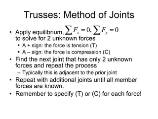 Trusses: Method of Joints Apply equilibrium,  to solve for 2 unknown forces A + sign: the force is tension (T) A – sign: the force is compression (C) Find the next joint that has only 2 unknown forces and repeat the process Typically this is adjacent to the prior joint Repeat with additional joints until all member forces are known. Remember to specify (T) or (C) for each force! 