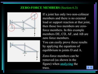 ZERO-FORCE MEMBERS  (Section 6.3) If a joint has only two non-colinear members and there is no external load or support reaction at that joint, then those two members are zero-force members. In this example members DE, CD, AF, and AB are zero force members. You can easily prove these results by applying the equations of equilibrium to joints D and A. Zero-force members can be removed (as shown in the figure) when  analyzing  the truss. 