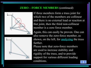 ZERO – FORCE MEMBERS  (continued) If three members form a truss joint for which two of the members are collinear and there is no external load or reaction at that joint, then the third non-collinear member is a zero force member. Again, this can easily be proven. One can also remove the zero-force member, as shown, on the left, for  analyzing  the truss further. Please note that zero-force members are used to increase stability and rigidity of the truss, and to provide support for various different loading conditions. 