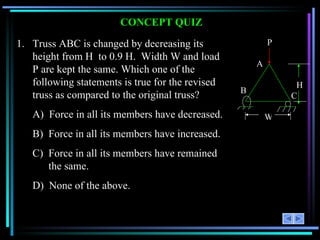 CONCEPT QUIZ 1.  Truss ABC is changed by decreasing its height from H  to 0.9 H.  Width W and load P are kept the same. Which one of the following statements is true for the revised truss as compared to the original truss? A)  Force in all its members have decreased. B)  Force in all its members have increased. C)  Force in all its members have remained  the same. D)  None of the above. H P A B C W 