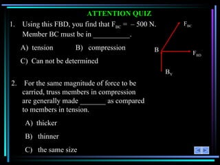 ATTENTION QUIZ 1.  Using this FBD, you find that F BC  =  –  500 N.  Member BC must be in __________. A)  tension  B)  compression C) Can not be determined 2.  For the same magnitude of force to be carried, truss members in compression are generally made _______ as compared to members in tension. A)  thicker B)  thinner C)  the same size F BD F BC B B Y 