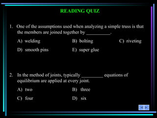 READING QUIZ 1.  One of the assumptions used when analyzing a simple truss is that the members are joined together by __________. A)  welding B)  bolting C)  riveting D) smooth pins E)  super glue 2. In the method of joints, typically _________ equations of equilibrium are applied at every joint. A) two B)  three C) four D)  six 