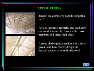 APPLICATIONS Trusses are commonly used to support a roof. For a given truss geometry and load, how can we determine the forces in the truss members and select their sizes? A more challenging question is that for a given load, how can we design the trusses’ geometry to minimize cost? 
