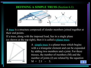 DEFINING A SIMPLE TRUSS  (Section 6.1) A  truss  is a structure composed of slender members joined together at their end points. If a truss, along with the imposed load, lies in a single plane  (as shown at the top right), then it is called a  planar truss . A  simple truss  is a planar truss which begins with a a triangular element and can be expanded by adding two members and a joint. For these trusses, the number of members (M) and the number of joints (J) are related by the equation M  =  2 J  –   3. 