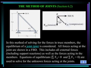 THE METHOD OF JOINTS  (Section 6.2) In this method of solving for the forces in truss members, the equilibrium of a  joint (pin)  is considered.  All forces acting at the joint are shown in a FBD.  This includes all external forces (including support reactions) as well as the forces acting in the members.  Equations of equilibrium (   F X = 0  and    F Y  = 0) are used to solve for the unknown forces acting at the joints. 