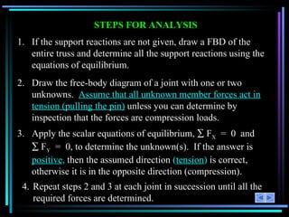 STEPS FOR ANALYSIS 1.  If the support reactions are not given, draw a FBD of the entire truss and determine all the support reactions using the equations of equilibrium. 2.  Draw the free-body diagram of a joint with one or two unknowns.  Assume that all unknown member forces act in tension (pulling the pin)  unless you can determine by inspection that the forces are compression loads. 3. Apply the scalar equations of equilibrium,    F X   =  0  and    F Y   =  0, to determine the unknown(s).  If the answer is  positive ,  then the assumed direction  ( tension )  is correct, otherwise it is in the opposite direction (compression). 4. Repeat steps 2 and 3 at each joint in succession until all the required forces are determined. 