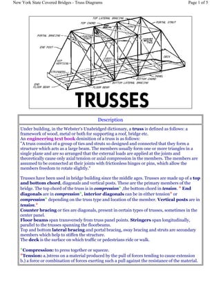 Description
Under building, in the Webster's Unabridged dictionary, a truss is defined as follows: a
framework of wood, metal or both for supporting a roof, bridge etc.
An engineering text book deninition of a truss is as follows:
"A truss consists of a group of ties and struts so designed and connected that they form a
structure which acts as a large beam. The members usually form one or more triangles in a
single plane and are so arranged that the external loads are applied at the joints and
theoretically cause only axial tension or axial compression in the members. The members are
assumed to be connected at their joints with frictionless hinges or pins, which allow the
members freedom to rotate slightly."
Trusses have been used in bridge building since the middle ages. Trusses are made up of a top
and bottom chord, diagonals and vertical posts. These are the primary members of the
bridge. The top chord of the truss is in compression* ,the bottom chord in tension. * End
diagonals are in compression*, interior diagonals can be in either tension* or
compression* depending on the truss type and location of the member. Vertical posts are in
tension.*
Counter bracing or ties are diagonals, present in certain types of trusses, sometimes in the
center panel.
Floor beams span transversely from truss panel points. Stringers span longitudinally,
parallel to the trusses spanning the floorbeams.
Top and bottom lateral bracing and portal bracing, sway bracing and struts are secondary
members which help to stiffen the structure.
The deck is the surface on which traffic or pedestrians ride or walk.
*Compression: to press together or squeeze.
*Tension: a.)stress on a material produced by the pull of forces tending to cause extension
b.) a force or combination of forces exerting such a pull against the resistance of the material.
Page 1 of 5New York State Covered Bridges - Truss Diagrams
 