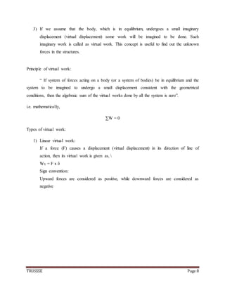 TRUSSSE Page 8
3) If we assume that the body, which is in equilibrium, undergoes a small imaginary
displacement (virtual displacement) some work will be imagined to be done. Such
imaginary work is called as virtual work. This concept is useful to find out the unknown
forces in the structures.
Principle of virtual work:
“ If system of forces acting on a body (or a system of bodies) be in equilibrium and the
system to be imagined to undergo a small displacement consistent with the geometrical
conditions, then the algebraic sum of the virtual works done by all the system is zero”.
i.e. mathematically,
∑W = 0
Types of virtual work:
1) Linear virtual work:
If a force (F) causes a displacement (virtual displacement) in its direction of line of
action, then its virtual work is given as, 
WV = F x δ
Sign convention:
Upward forces are considered as positive, while downward forces are considered as
negative
 