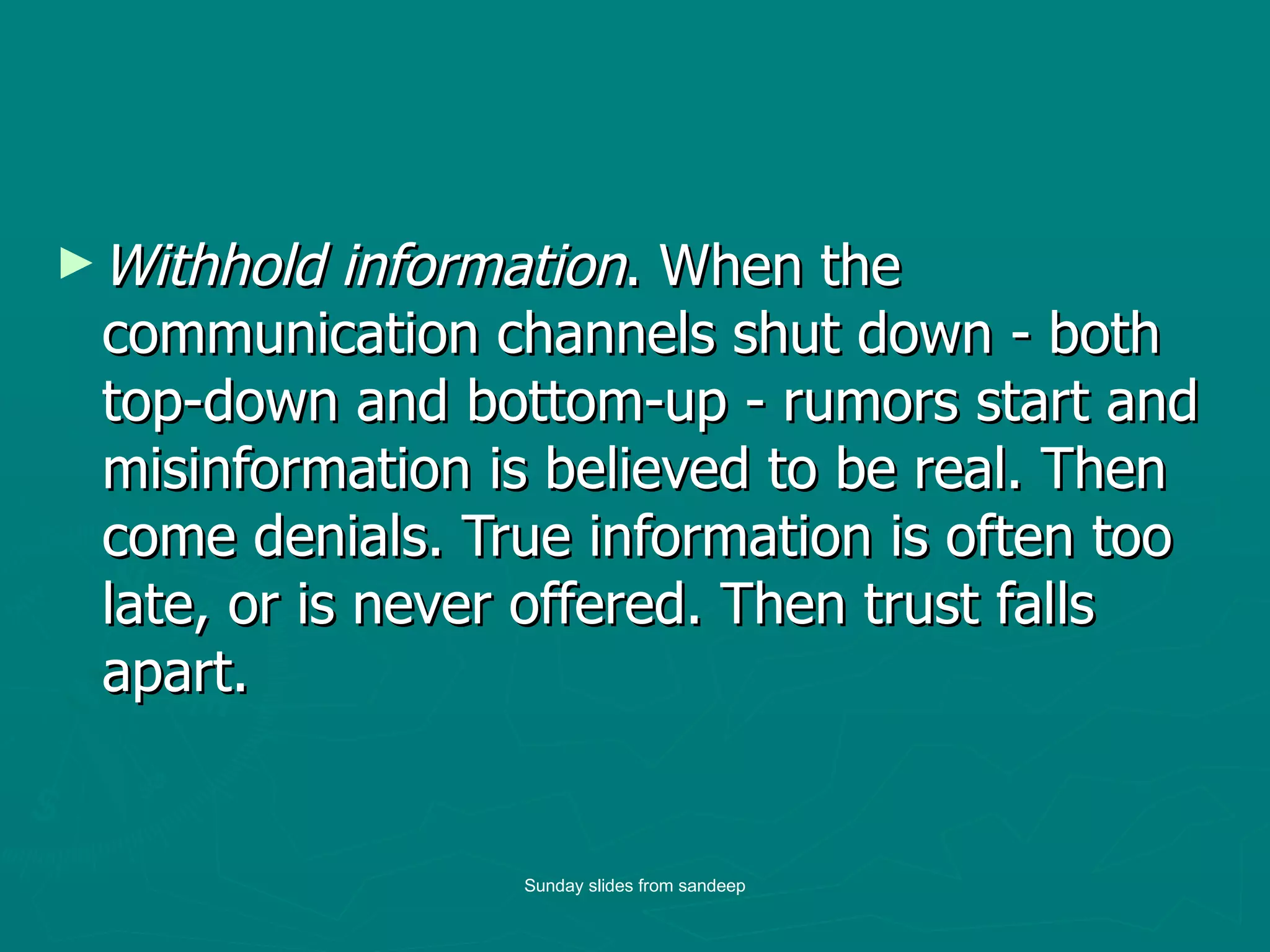 Withhold information . When the communication channels shut down - both top-down and bottom-up - rumors start and misinformation is believed to be real. Then come denials. True information is often too late, or is never offered. Then trust falls apart.  Sunday slides from sandeep 