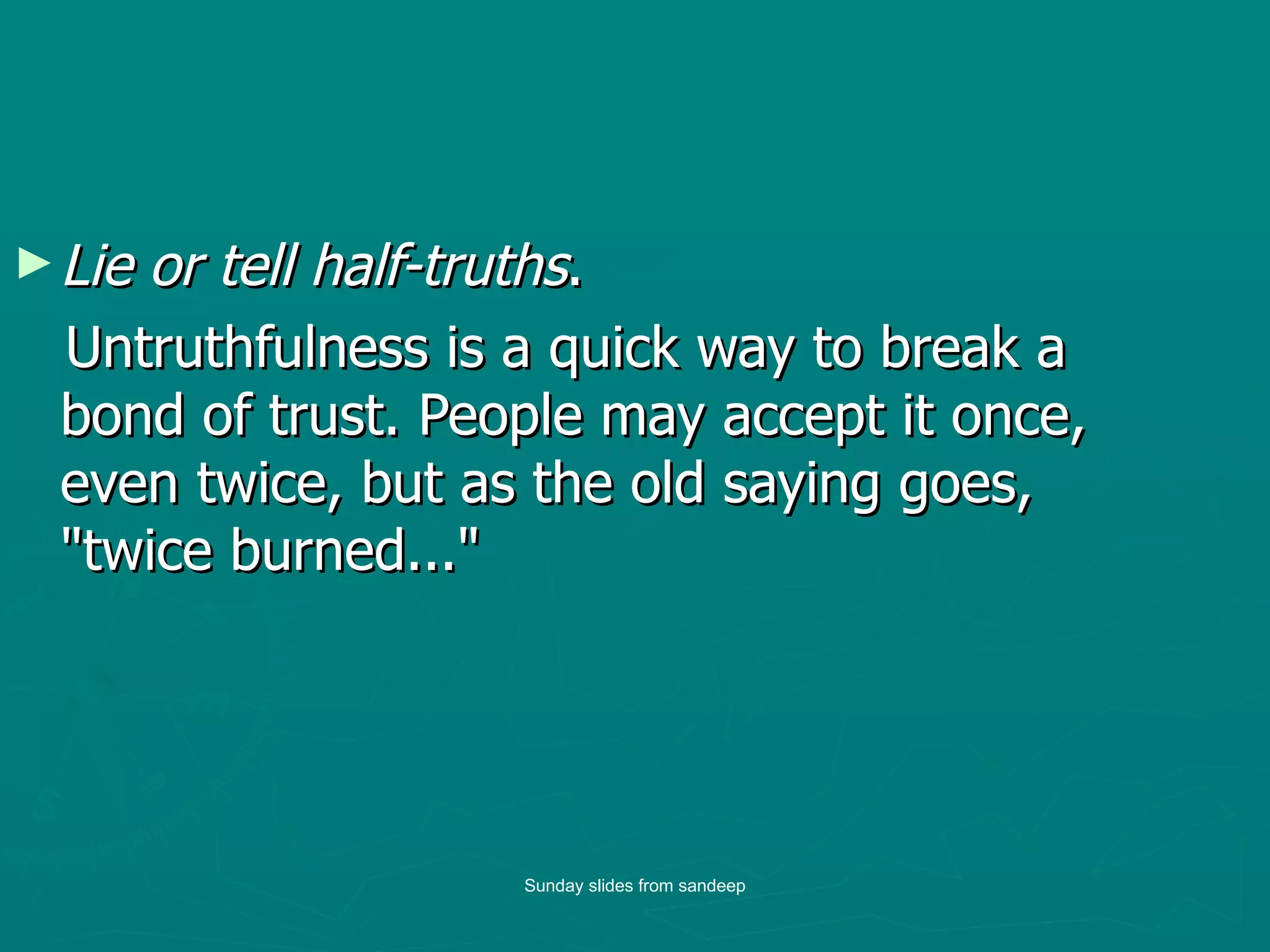 Lie or tell half-truths . Untruthfulness is a quick way to break a bond of trust. People may accept it once, even twice, but as the old saying goes, "twice burned..."  Sunday slides from sandeep 