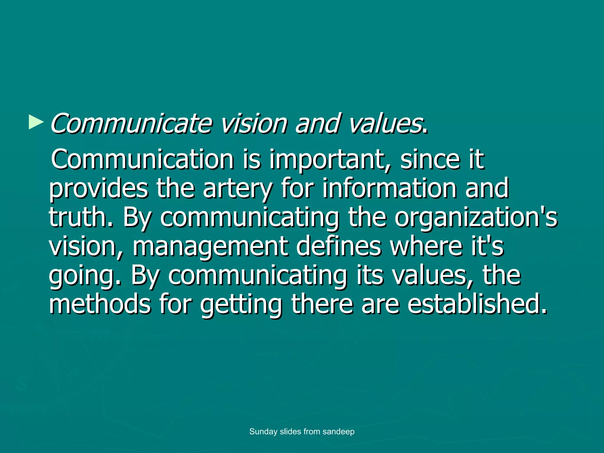 Communicate vision and values .  Communication is important, since it provides the artery for information and truth. By communicating the organization's vision, management defines where it's going. By communicating its values, the methods for getting there are established.  Sunday slides from sandeep 