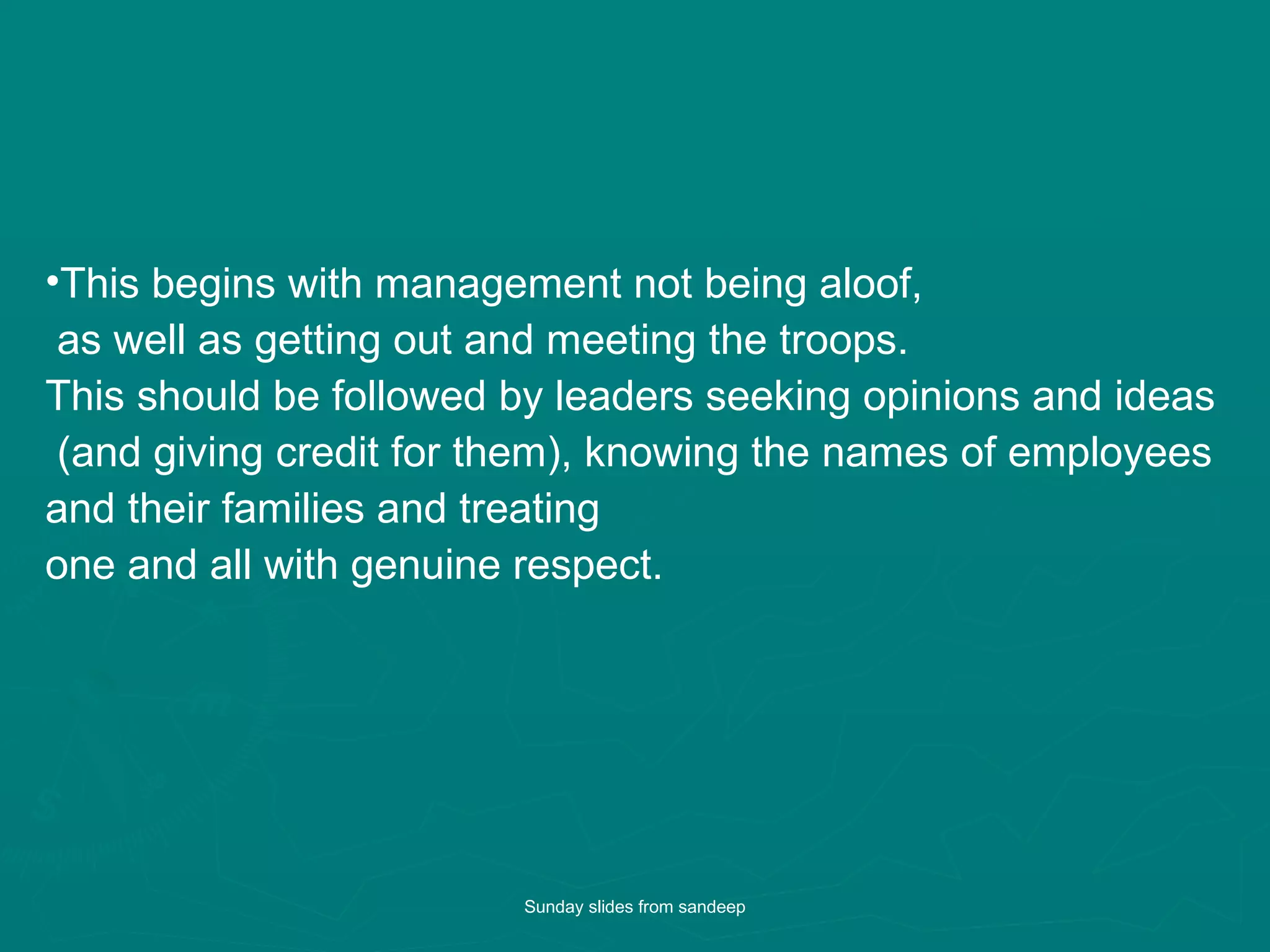 This begins with management not being aloof, as well as getting out and meeting the troops. This should be followed by leaders seeking opinions and ideas (and giving credit for them), knowing the names of employees  and their families and treating  one and all with genuine respect.  Sunday slides from sandeep 