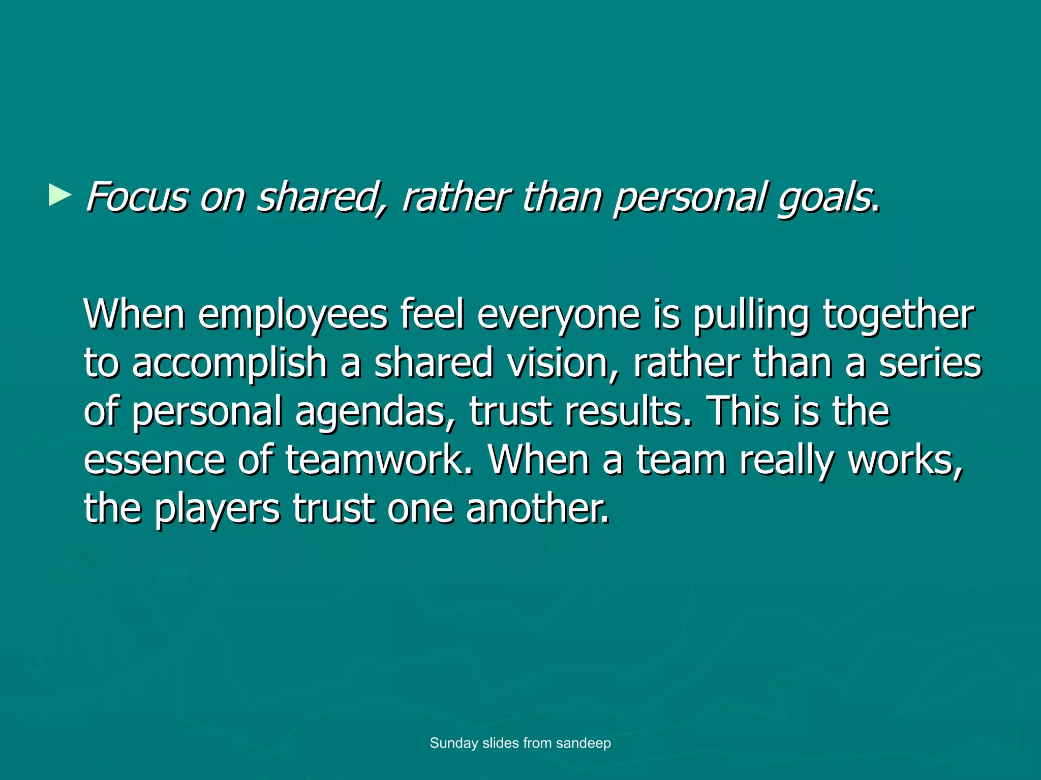 Focus on shared, rather than personal goals .  When employees feel everyone is pulling together to accomplish a shared vision, rather than a series of personal agendas, trust results. This is the essence of teamwork. When a team really works, the players trust one another.  Sunday slides from sandeep 