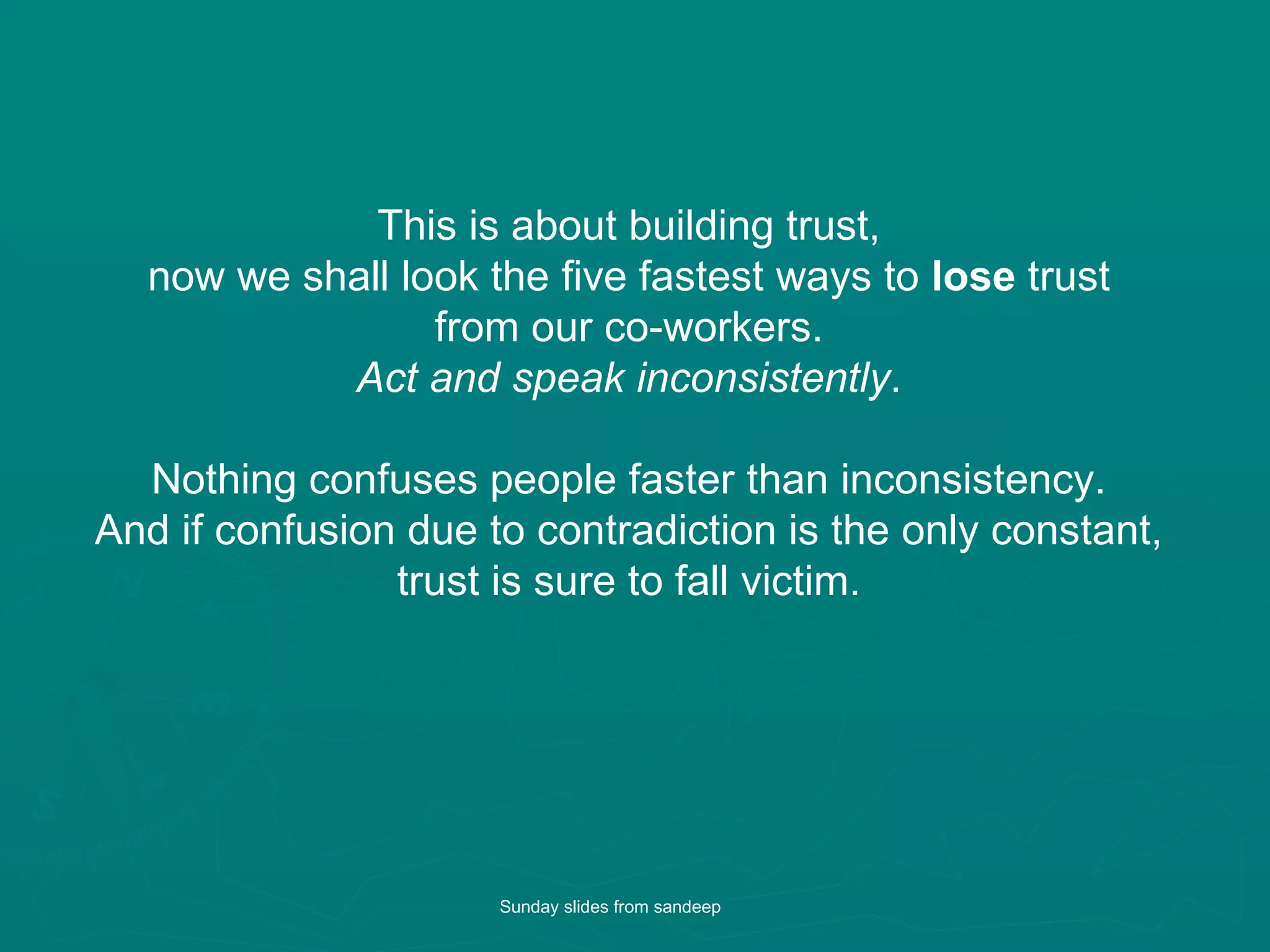 This is about building trust,  now we shall look the five fastest ways to  lose  trust  from our co-workers.  Act and speak inconsistently .  Nothing confuses people faster than inconsistency.  And if confusion due to contradiction is the only constant,  trust is sure to fall victim.  Sunday slides from sandeep 