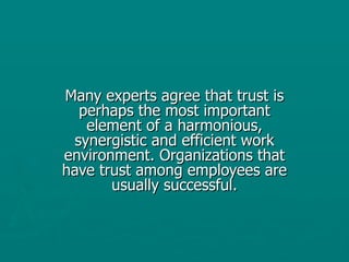Many experts agree that trust is perhaps the most important element of a harmonious, synergistic and efficient work environment. Organizations that have trust among employees are usually successful. 
