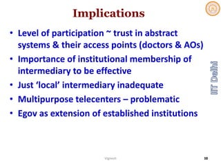 Implications
• Level of participation ~ trust in abstract 
systems & their access points (doctors & AOs)
• Importance of institutional membership of 
intermediary to be effective
• Just ‘local’ intermediary inadequate
• Multipurpose telecenters – problematic
• Egov as extension of established institutions
Vignesh 10
 