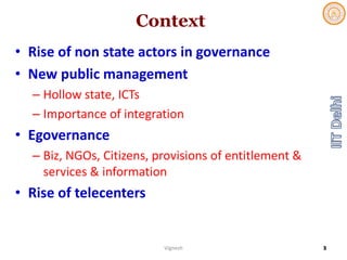 Context
• Rise of non state actors in governance
• New public management
– Hollow state, ICTs
– Importance of integration
• Egovernance
– Biz, NGOs, Citizens, provisions of entitlement &  
services & information
• Rise of telecenters
Vignesh 3
 