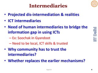 Intermediaries
• Projected dis‐intermediation & realities
• ICT intermediaries
• Need of human intermediaries to bridge the 
information gap in using ICTs
– Ex: Soochak in Gyandoot
– Need to be local, ICT skills & trusted
• Why community has to trust the 
intermediaries?
• Whether replaces the earlier mechanisms?
Vignesh 4
 