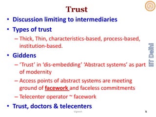 Trust
• Discussion limiting to intermediaries 
• Types of trust
– Thick, Thin, characteristics‐based, process‐based, 
institution‐based. 
• Giddens
– ‘Trust’ in ‘dis‐embedding’ ‘Abstract systems’ as part 
of modernity
– Access points of abstract systems are meeting 
ground of facework and faceless commitments
– Telecenter operator ~ facework
• Trust, doctors & telecenters
Vignesh 5
 
