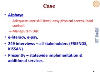 Case
• Akshaya
– Adequate user skill level, easy physical access, local 
content
– Mallapuram Dist. 
• e‐literacy, e‐pay, 
• 249 interviews – all stakeholders (FRIENDS, 
KISSAN)
• Presently – statewide implementation & 
additional services. 
Vignesh 6
 
