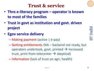 Trust & service
• Thro e‐literacy program – operator is known 
to most of the families
• Trust in govt as institution and govt. driven 
project
• Egov service delivery
– Making payment (active | e‐pay)
– Getting entitlements (NA – backend not ready, but 
operators undertook, govt. printed  increased 
trust, print from telecenter skeptical)
– Information (lack of trust on agri, health) 
Vignesh 7
 