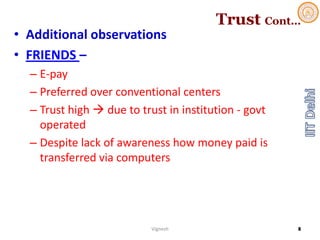 Trust Cont…
• Additional observations
• FRIENDS –
– E‐pay
– Preferred over conventional centers
– Trust high  due to trust in institution ‐ govt
operated
– Despite lack of awareness how money paid is 
transferred via computers
Vignesh 8
 