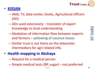 Trust Cont..2
• KISSAN
– Web, TV, data center, kiosks, Agricultural officers 
(AO)
– AOs used extensively – translator of expert 
knowledge to local understanding
– Mediation of information flow between experts 
and farmers – yellowing of coconut leaves
– Similar trust is not there on the telecenter
intermediary for agri related info. 
• Health mapping in Akshaya
– Request for a medical person
– Simple medical tests (BP, sugar) – not preferred
Vignesh 9
 